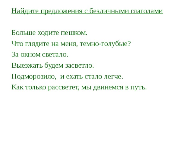 Найдите предложения с безличными глаголами Больше ходите пешком. Что глядите на меня, темно-голубые? За окном светало. Выезжать будем засветло. Подморозило, и ехать стало легче. Как только рассветет, мы двинемся в путь.