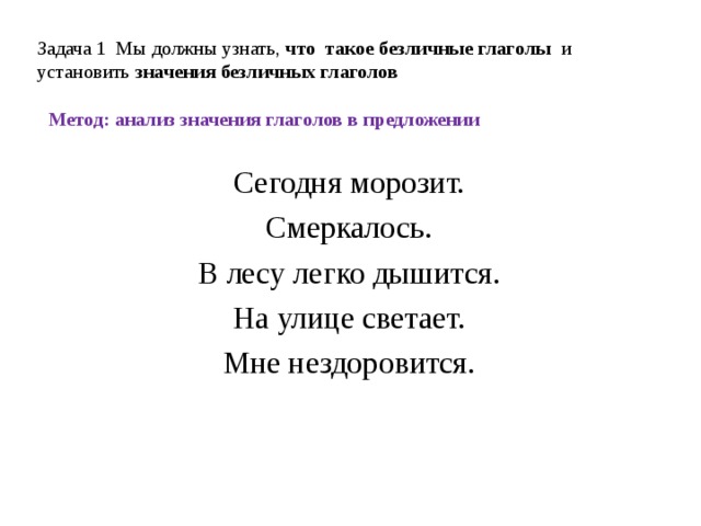 Задача 1 Мы должны узнать, что такое безличные глаголы и установить  значения безличных глаголов Метод: анализ значения глаголов в предложении Сегодня морозит. Смеркалось. В лесу легко дышится. На улице светает. Мне нездоровится.