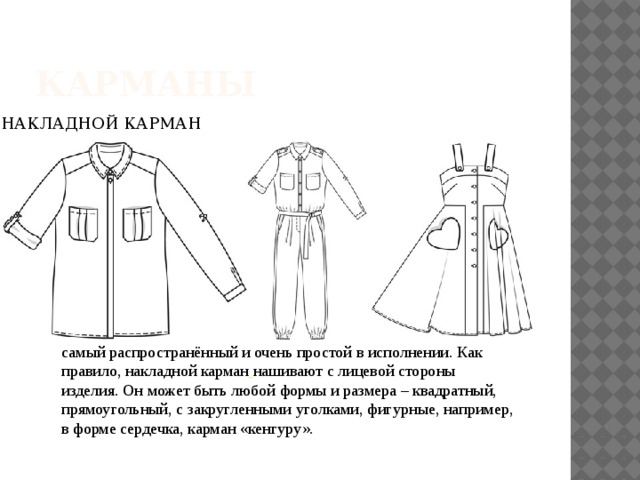 Карманы НАКЛАДНОЙ КАРМАН самый распространённый и очень простой в исполнении. Как правило, накладной карман   нашивают с лицевой стороны изделия. Он может быть любой формы и размера – квадратный, прямоугольный, с закругленными уголками, фигурные, например, в форме сердечка, карман «кенгуру».   