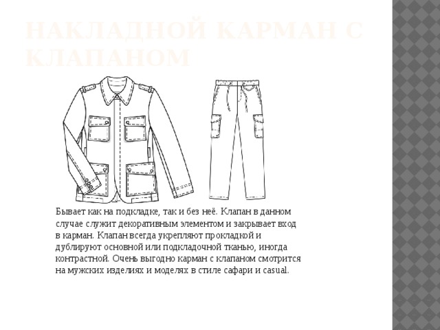 НАКЛАДНОЙ КАРМАН С КЛАПАНОМ Бывает как на подкладке, так и без неё. Клапан в данном случае служит декоративным элементом и закрывает вход в карман. Клапан всегда укрепляют прокладкой и дублируют основной или подкладочной тканью, иногда контрастной. Очень выгодно карман с клапаном смотрится на мужских изделиях и моделях в стиле сафари и casual. 