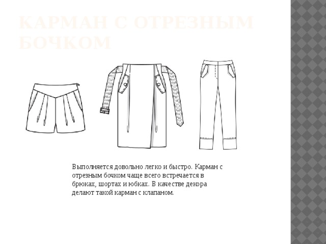 КАРМАН С ОТРЕЗНЫМ БОЧКОМ Выполняется довольно легко и быстро. Карман с отрезным бочком чаще всего встречается в брюках, шортах и юбках. В качестве декора делают такой карман с клапаном. 