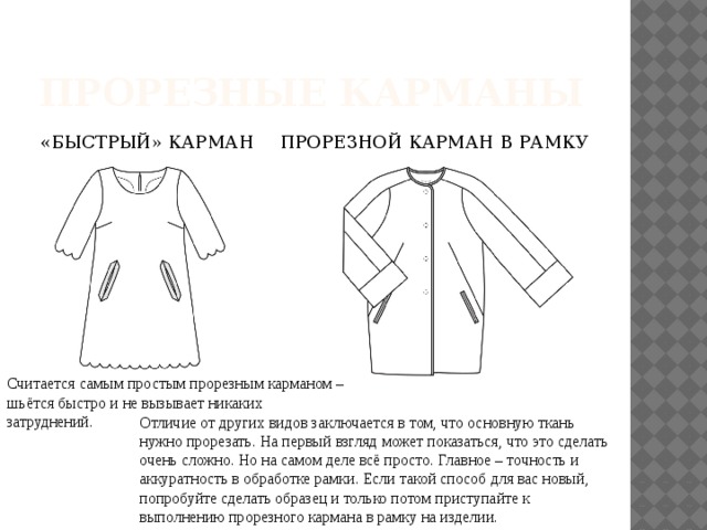 ПРОРЕЗНЫЕ КАРМАНЫ «БЫСТРЫЙ» КАРМАН ПРОРЕЗНОЙ КАРМАН В РАМКУ   Считается самым простым прорезным карманом – шьётся быстро и не вызывает никаких затруднений. Отличие от других видов заключается в том, что основную ткань нужно прорезать. На первый взгляд может показаться, что это сделать очень сложно. Но на самом деле всё просто. Главное – точность и аккуратность в обработке рамки. Если такой способ для вас новый, попробуйте сделать образец и только потом приступайте к выполнению прорезного кармана в рамку на изделии. 
