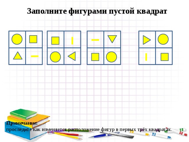 Заполните фигурами пустой квадрат Примечание: проследите как изменяется расположение фигур в первых трёх квадратах. 