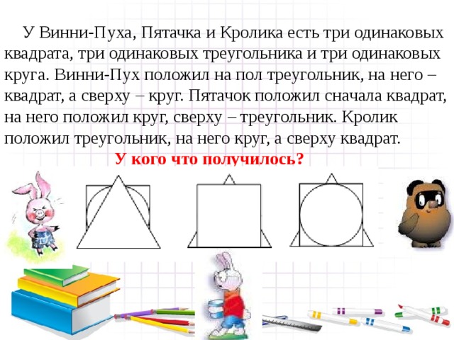  У Винни-Пуха, Пятачка и Кролика есть три одинаковых квадрата, три одинаковых треугольника и три одинаковых круга. Винни-Пух положил на пол треугольник, на него – квадрат, а сверху – круг. Пятачок положил сначала квадрат, на него положил круг, сверху – треугольник. Кролик положил треугольник, на него круг, а сверху квадрат.  У кого что получилось? 