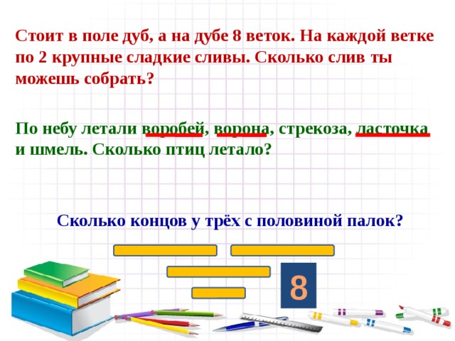 Стоит в поле дуб, а на дубе 8 веток. На каждой ветке по 2 крупные сладкие сливы. Сколько слив ты можешь собрать? По небу летали воробей, ворона, стрекоза, ласточка и шмель. Сколько птиц летало?  Сколько концов у трёх с половиной палок? 8 