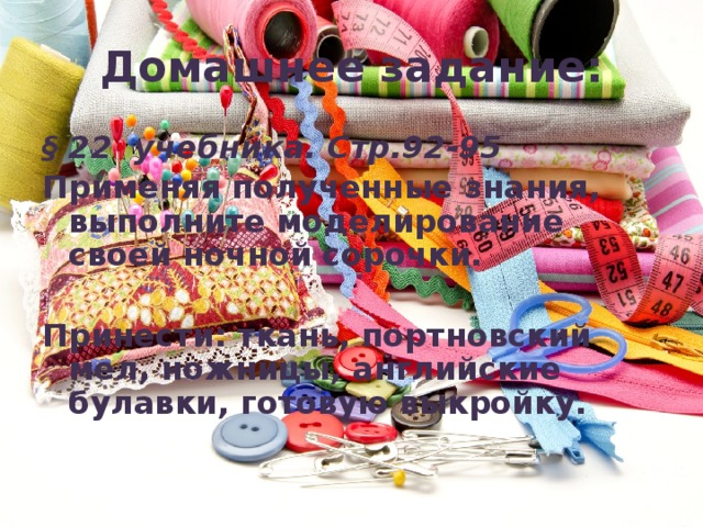 Домашнее задание: § 22 учебника. Стр.92-95 Применяя полученные знания, выполните моделирование своей ночной сорочки.  Принести: ткань, портновский мел, ножницы, английские булавки, готовую выкройку. 