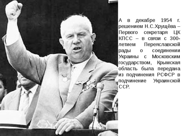А в декабре 1954 г. решением Н.С.Хрущёва – Первого секретаря ЦК КПСС – в связи с 300-летием Переяславской рады о соединении Украины с Московским государством, Крымская область была передана из подчинения РСФСР в подчинение Украинской ССР. 