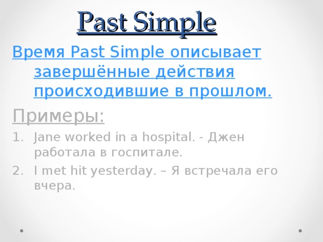Past Simple Время Past Simple описывает завершённые действия происходившие в прошлом. Примеры: Jane worked in a hospital. - Джен работала в госпитале. I met hit yesterday. – Я встречала его вчера. 