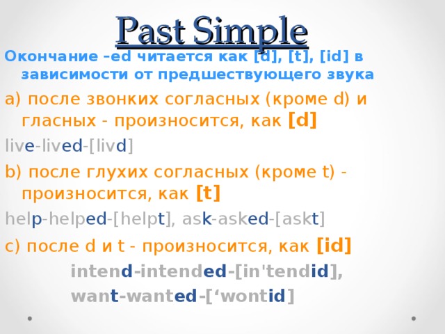 Past Simple Окончание –ed читается как [d], [t], [id] в зависимости от предшествующего звука а) после звонких согласных (кроме d) и гласных - произносится, как [d] liv e -liv ed -[liv d ] b) после глухих согласных (кроме t) - произносится, как [t] hel p -help ed -[help t ], as k -ask ed -[ask t ]  с) после d и t - произносится, как [id]  inten d -intend ed -[in'tend id ],  wan t -want ed -[‘wont id ] 