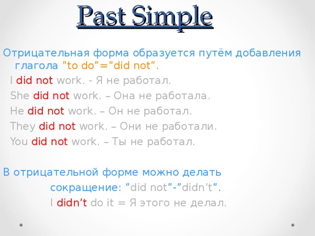 Past Simple Отрицательная форма образуется путём добавления глагола ”to do”=”did not”.  I did not work. - Я не работал.  She did not work. – Она не работала.  He did not work. – Он не работал.  They did not work. – Они не работали.  You did not work. – Ты не работал. В отрицательной форме можно делать  сокращение: ” did not ”-” didn’t ”.  I didn’t do it = Я этого не делал.  