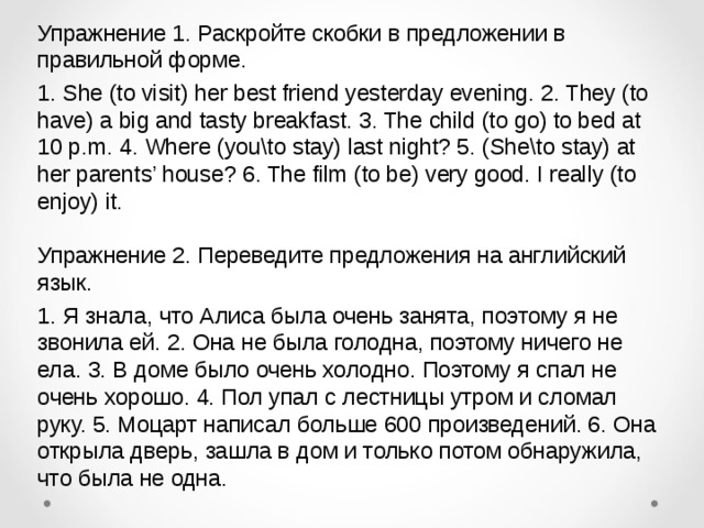 Упражнение 1. Раскройте скобки в предложении в правильной форме. 1. She (to visit) her best friend yesterday evening. 2. They (to have) a big and tasty breakfast. 3. The child (to go) to bed at 10 p.m. 4. Where (you\to stay) last night? 5. (She\to stay) at her parents’ house? 6. The film (to be) very good. I really (to enjoy) it.   Упражнение 2. Переведите предложения на английский язык. 1. Я знала, что Алиса была очень занята, поэтому я не звонила ей. 2. Она не была голодна, поэтому ничего не ела. 3. В доме было очень холодно. Поэтому я спал не очень хорошо. 4. Пол упал с лестницы утром и сломал руку. 5. Моцарт написал больше 600 произведений. 6. Она открыла дверь, зашла в дом и только потом обнаружила, что была не одна. 