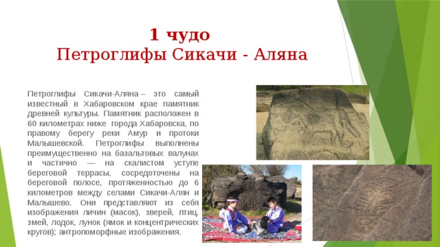 1 чудо  Петроглифы Сикачи - Аляна Петроглифы Сикачи-Аляна – это самый известный в Хабаровском крае памятник древней культуры. Памятник расположен в 60 километрах ниже  города Хабаровска, по правому берегу реки Амур и протоки Малышевской. Петроглифы выполнены преимущественно на базальтовых валунах и частично — на скалистом уступе береговой террасы, сосредоточены на береговой полосе, протяженностью до 6 километров между селами Сикачи-Алян и Малышево. Они представляют из себя изображения личин (масок), зверей, птиц, змей, лодок, лунок (ямок и концентрических кругов); антропоморфные изображения. 