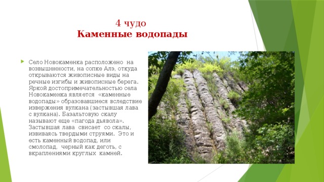 4 чудо  Каменные водопады   Село Новокаменка расположено  на возвышенности, на сопке Алэ, откуда открываются живописные виды на речные изгибы и живописные берега. Яркой достопримечательностью села Новокаменка является  «каменные водопады» образовавшиеся вследствие извержения вулкана (застывшая лава с вулкана). Базальтовую скалу называют еще «пагода дьявола». Застывшая лава  свисает  со скалы, извиваясь твердыми струями.  Это и есть каменный водопад, или смолопад,  черный как деготь, с вкраплениями круглых  камней.  