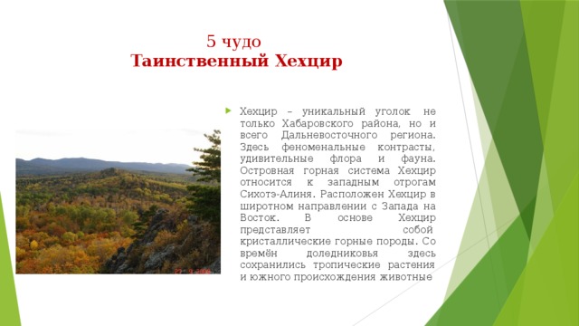 5 чудо  Таинственный Хехцир   Хехцир – уникальный уголок  не только Хабаровского района, но и всего Дальневосточного региона. Здесь феноменальные контрасты, удивительные флора и фауна. Островная горная система Хехцир относится к западным отрогам Сихотэ-Алиня. Расположен Хехцир в широтном направлении с Запада на Восток. В основе Хехцир представляет собой  кристаллические горные породы. Со времён доледниковья здесь сохранились тропические растения и южного происхождения животные 