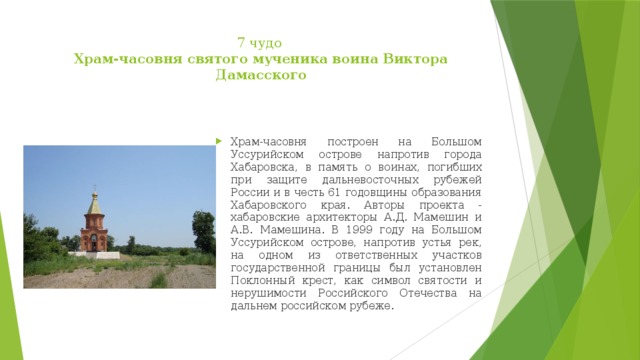 7 чудо  Храм-часовня святого мученика воина Виктора Дамасского   Храм-часовня построен на Большом Уссурийском острове напротив города Хабаровска, в память о воинах, погибших при защите дальневосточных рубежей России и в честь 61 годовщины образования Хабаровского края. Авторы проекта - хабаровские архитекторы А.Д. Мамешин и А.В. Мамешина. В 1999 году на Большом Уссурийском острове, напротив устья рек, на одном из ответственных участков государственной границы был установлен Поклонный крест, как символ святости и нерушимости Российского Отечества на дальнем российском рубеже.  
