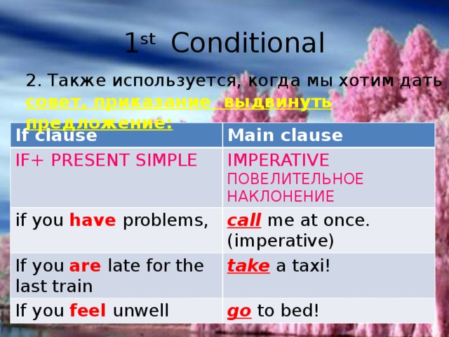 1 st Conditional 2. Также используется, когда мы хотим дать совет, приказание выдвинуть предложение: If clause Main clause IF+ PRESENT SIMPLE IMPERATIVE if you have problems, ПОВЕЛИТЕЛЬНОЕ НАКЛОНЕНИЕ call me at once. (imperative) If you are late for the last train take a taxi! If you feel unwell go to bed! 