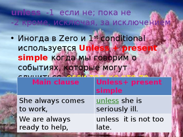 unless -1 если не; пока не  -2 кроме, исключая, за исключением Иногда в Zero и 1 st conditional используется Unless + present simple когда мы говорим о событиях, которые могут случиться, если только кто-то этому не помешает.  Main clause She always comes to work, Unless+ present simple We are always ready to help, unless she is seriously ill. unless it is not too late. 