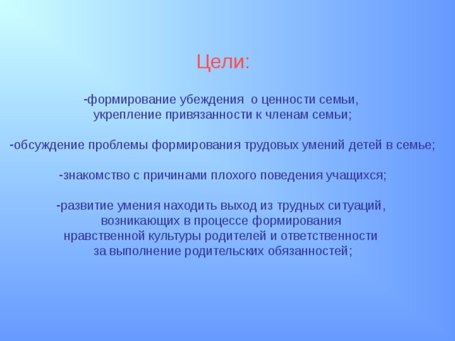 Цели: формирование убеждения о ценности семьи, укрепление привязанности к членам семьи; обсуждение проблемы формирования трудовых умений детей в семье;  знакомство с причинами плохого поведения учащихся;  развитие умения находить выход из трудных ситуаций, возникающих в процессе формирования нравственной культуры родителей и ответственности за выполнение родительских обязанностей; 