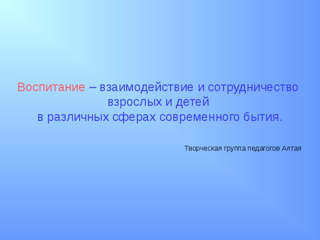 Воспитание  – взаимодействие и сотрудничество взрослых и детей в различных сферах современного бытия.  Творческая группа педагогов Алтая 