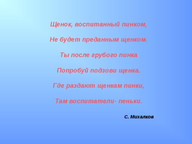 Щенок, воспитанный пинком,  Не будет преданным щенком.  Ты после грубого пинка  Попробуй подзови щенка.  Где раздают щенкам пинки,  Там воспитатели- пеньки.   С. Михалков  