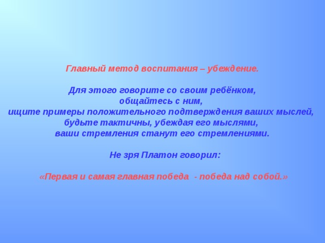 Главный метод воспитания – убеждение.   Для этого говорите со своим ребёнком, общайтесь с ним, ищите примеры положительного подтверждения ваших мыслей, будьте тактичны, убеждая его мыслями, ваши стремления станут его стремлениями.   Не зря Платон говорил:   «Первая и самая главная победа - победа над собой.» 