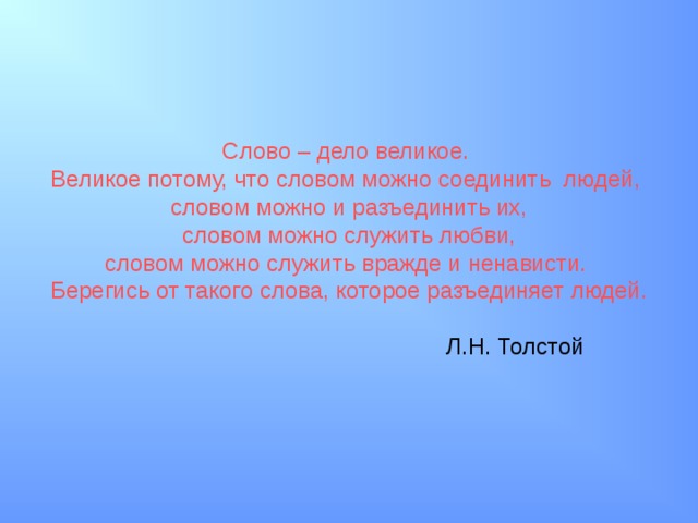 Слово – дело великое. Великое потому, что словом можно соединить людей, словом можно и разъединить их,  словом можно служить любви, словом можно служить вражде и ненависти. Берегись от такого слова, которое разъединяет людей.  Л.Н. Толстой 
