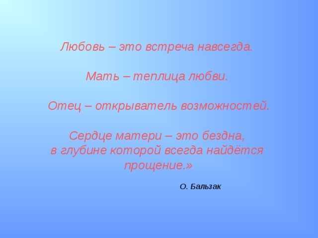 Любовь – это встреча навсегда.  Мать – теплица любви.  Отец – открыватель возможностей.  Сердце матери – это бездна, в глубине которой всегда найдётся прощение.»   О. Бальзак 
