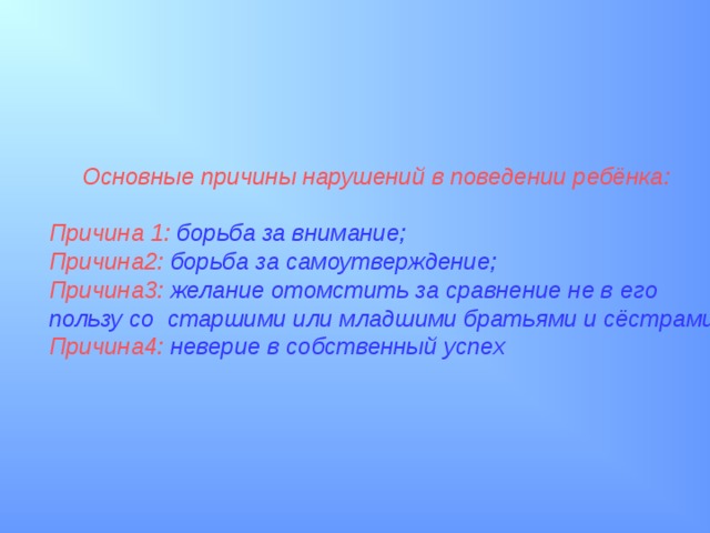  Основные причины нарушений в поведении ребёнка: Причина 1:  борьба за внимание; Причина2:  борьба за самоутверждение; Причина3:  желание отомстить за сравнение не в его пользу со  старшими или младшими братьями и сёстрами; Причина4:  неверие в собственный успех  