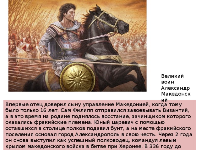 Великий воин Александр Македонский Впервые отец доверил сыну управление Македонией, когда тому было только 16 лет. Сам Филипп отправился завоевывать Византий, а в это время на родине поднялось восстание, зачинщиком которого оказались фракийские племена. Юный царевич с помощью оставшихся в столице полков подавил бунт, а на месте фракийского поселения основал город Александрополь в свою честь. Через 2 года он снова выступил как успешный полководец, командуя левым крылом македонского войска в битве при Херонее. В 336 году до нашей эры царь Филипп был убит, и Александра провозглашают царем Македонии. 