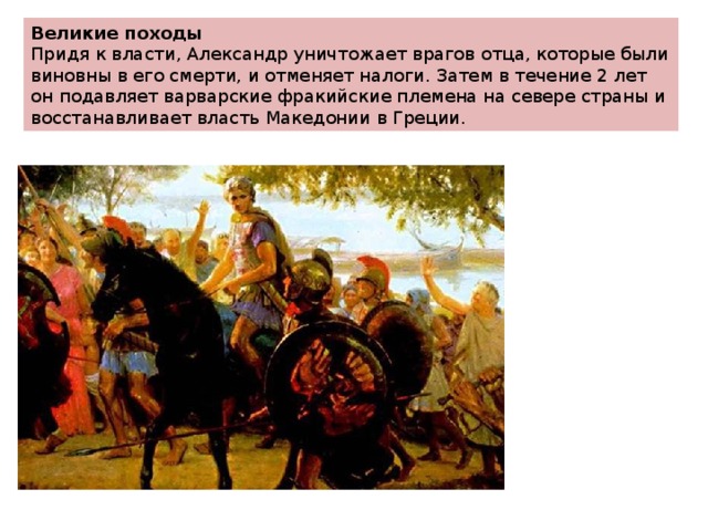 Великие походы Придя к власти, Александр уничтожает врагов отца, которые были виновны в его смерти, и отменяет налоги. Затем в течение 2 лет он подавляет варварские фракийские племена на севере страны и восстанавливает власть Македонии в Греции. 