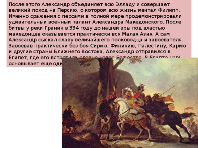 После этого Александр объединяет всю Элладу и совершает великий поход на Персию, о котором всю жизнь мечтал Филипп. Именно сражения с персами в полной мере продемонстрировали удивительный военный талант Александра Македонского. После битвы у реки Граник в 334 году до нашей эры под властью македонцев оказывается практически вся Малая Азия. А сам Александр сыскал славу величайшего полководца и завоевателя. Завоевав практически без боя Сирию, Финикию, Палестину, Карию и другие страны Ближнего Востока, Александр отправился в Египет, где его встретили словно новое Божество. В Египте царь основывает еще один город в свою честь – Александрию. 