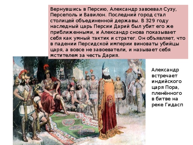 Вернувшись в Персию, Александр завоевал Сузу, Персеполь и Вавилон. Последний город стал столицей объединенной державы. В 329 году наследный царь Персии Дарий был убит его же приближенными, и Александр снова показывает себя как умный тактик и стратег. Он объявляет, что в падении Персидской империи виноваты убийцы царя, а вовсе не завоеватели, и называет себя мстителем за честь Дария. Вернувшись в Персию, Александр завоевал Сузу, Персеполь и Вавилон. Последний город стал столицей объединенной державы. В 329 году наследный царь Персии Дарий был убит его же приближенными, и Александр снова показывает себя как умный тактик и стратег. Он объявляет, что в падении Персидской империи виноваты убийцы царя, а вовсе не завоеватели, и называет себя мстителем за честь Дария. Александр встречает индийского царя Пора, пленённого в битве на реке Гидасп 
