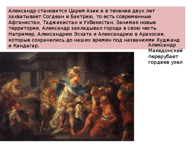 Александр становится Царем Азии и в течение двух лет захватывает Согдеан и Бактрию, то есть современные Афганистан, Таджикистан и Узбекистан. Занимая новые территории, Александр закладывал города в свою честь. Например, Александрию Эсхата и Александрию в Арахосии, которые сохранились до наших времен под названиями Худжанд и Кандагар. Александр Македонский перерубает гордиев узел 