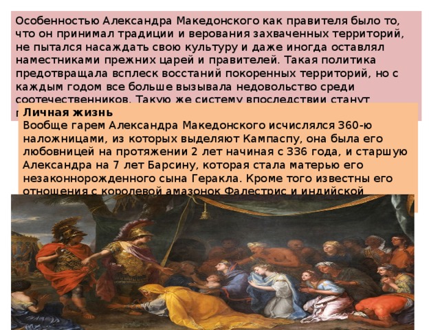 Особенностью Александра Македонского как правителя было то, что он принимал традиции и верования захваченных территорий, не пытался насаждать свою культуру и даже иногда оставлял наместниками прежних царей и правителей. Такая политика предотвращала всплеск восстаний покоренных территорий, но с каждым годом все больше вызывала недовольство среди соотечественников. Такую же систему впоследствии станут применять древнеримские императоры. Личная жизнь Вообще гарем Александра Македонского исчислялся 360-ю наложницами, из которых выделяют Кампаспу, она была его любовницей на протяжении 2 лет начиная с 336 года, и старшую Александра на 7 лет Барсину, которая стала матерью его незаконнорожденного сына Геракла. Кроме того известны его отношения с королевой амазонок Фалестрис и индийской царевной Клеофис. 