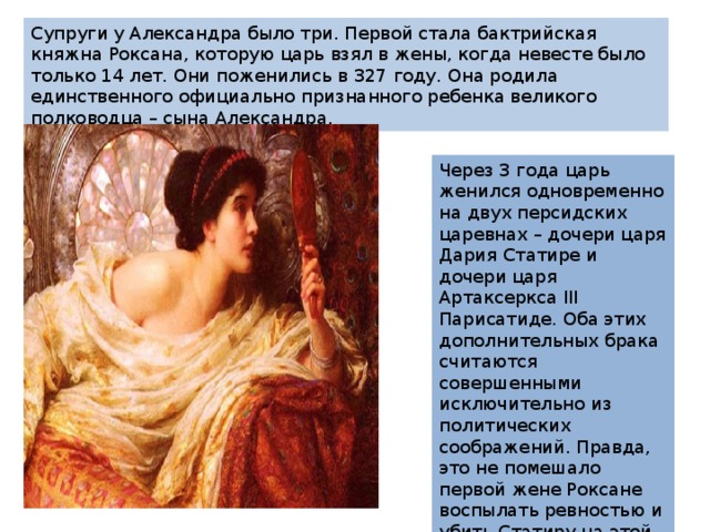 Супруги у Александра было три. Первой стала бактрийская княжна Роксана, которую царь взял в жены, когда невесте было только 14 лет. Они поженились в 327 году. Она родила единственного официально признанного ребенка великого полководца – сына Александра. Через 3 года царь женился одновременно на двух персидских царевнах – дочери царя Дария Статире и дочери царя Артаксеркса III Парисатиде. Оба этих дополнительных брака считаются совершенными исключительно из политических соображений. Правда, это не помешало первой жене Роксане воспылать ревностью и убить Статиру на этой почве сразу после смерти мужа. 