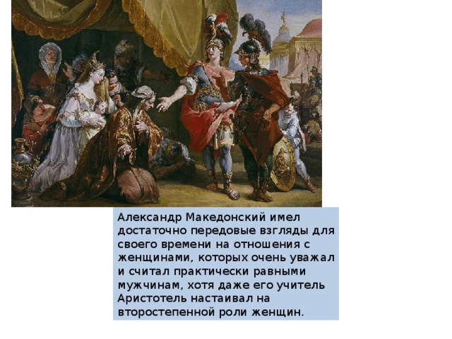 Александр Македонский имел достаточно передовые взгляды для своего времени на отношения с женщинами, которых очень уважал и считал практически равными мужчинам, хотя даже его учитель Аристотель настаивал на второстепенной роли женщин. 