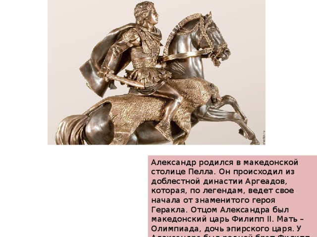 Александр родился в македонской столице Пелла. Он происходил из доблестной династии Аргеадов, которая, по легендам, ведет свое начала от знаменитого героя Геракла. Отцом Александра был македонский царь Филипп II. Мать – Олимпиада, дочь эпирского царя. У Александра был родной брат Филипп III, который был признан слабоумным. 