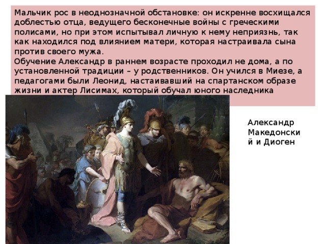 Мальчик рос в неоднозначной обстановке: он искренне восхищался доблестью отца, ведущего бесконечные войны с греческими полисами, но при этом испытывал личную к нему неприязнь, так как находился под влиянием матери, которая настраивала сына против своего мужа. Обучение Александр в раннем возрасте проходил не дома, а по установленной традиции – у родственников. Он учился в Миезе, а педагогами были Леонид, настаивавший на спартанском образе жизни и актер Лисимах, который обучал юного наследника престола риторике и этике. Александр Македонский и Диоген 