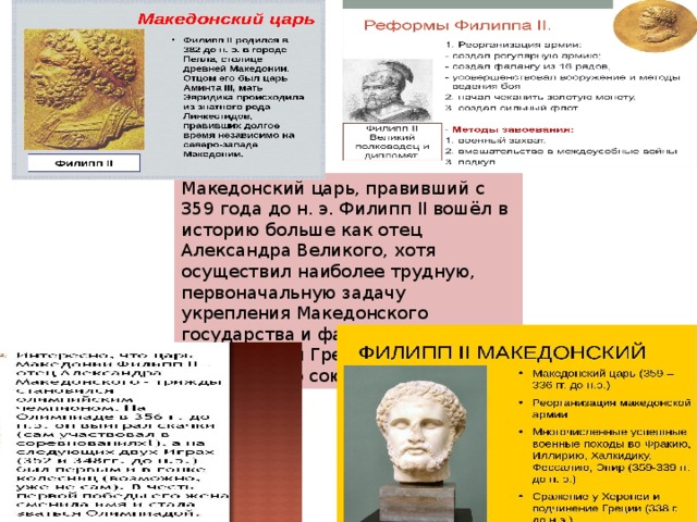 Македонский царь, правивший с 359 года до н. э. Филипп II вошёл в историю больше как отец Александра Великого, хотя осуществил наиболее трудную, первоначальную задачу укрепления Македонского государства и фактического объединения Греции в рамках Коринфского союза 