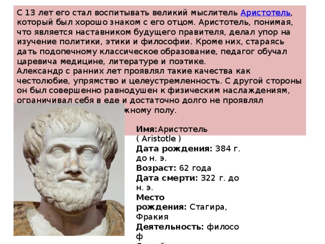 С 13 лет его стал воспитывать великий мыслитель  Аристотель , который был хорошо знаком с его отцом. Аристотель, понимая, что является наставником будущего правителя, делал упор на изучение политики, этики и философии. Кроме них, стараясь дать подопечному классическое образование, педагог обучал царевича медицине, литературе и поэтике. Александр с ранних лет проявлял такие качества как честолюбие, упрямство и целеустремленность. С другой стороны он был совершенно равнодушен к физическим наслаждениям, ограничивал себя в еде и достаточно долго не проявлял интереса к противоположному полу. Имя: Аристотель ( Aristotle ) Дата рождения:  384 г. до н. э. Возраст:  62 года Дата смерти:  322 г. до н. э. Место рождения:  Стагира, Фракия Деятельность:  философ Семейное положение:  был женат 
