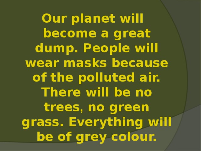 Our planet will become a great dump. People will wear masks because of the polluted air. There will be no trees , no green grass. Everything will be of grey colour. 