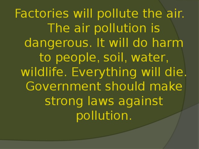 Factories will pollute the air. The air pollution is dangerous. It will do harm to people , soil , water , wildlife. Everything will die. Government should make strong laws against pollution. 