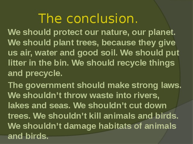 The conclusion.  We should protect our nature, our planet. We should plant trees, because they give us air, water and good soil. We should put litter in the bin. We should recycle things and precycle.  The government should make strong laws. We shouldn’t throw waste into rivers, lakes and seas. We shouldn’t cut down trees. We shouldn’t kill animals and birds. We shouldn’t damage habitats of animals and birds. 