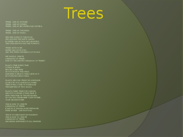 Trees Trees are my mother,  Trees are my father,  Trees are my brothers and sisters,     Trees are my children.  Trees are my family.     Men are going to the moon  And leaving the earth naked:  In greed and in thoughtlessness.  They are destroying the Forests.    Trees give us air,  Water and good soil;  And the trees are being cut down.    We should create  A kingdom of trees.  How do we create a kingdom of trees?     Plant a tree every time  A child is born.  Protect the tree  As you would the child:  Nurture it, help it, take care of it  So it grows like a child.     Plant a second tree for marriage:  Love it as you love each other,  Then it will come to symbolize  The meeting of two souls.     Plant a third tree for a death,  And put a carved stone near it  With the name of the deceased;  So you will remember your father,  Your grandfather.     This is how to create  A kingdom of trees.  If WE DO it we will have fresh air,  Pure water and rich soil.     This is my message for humanity.  This is how to create  A kingdom of trees,  And bring happiness to all mankind.            