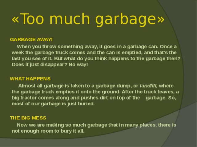 « Too much garbage »   GARBAGE AWAY!  When you throw something away, it goes in a garbage can. Once a week the garbage truck comes and the can is emptied, and that's the last you see of it. But what do you think happens to the garbage then? Does it just disappear? No way!   WHAT HAPPENS   Almost all garbage is taken to a garbage dump, or land­fill, where the garbage truck empties it onto the ground. After the truck leaves, a big tractor comes along and pushes dirt on top of the garbage. So, most of our garbage is just buried.   THE BIG MESS  Now we are making so much garbage that in many places, there is not enough room to bury it all.   