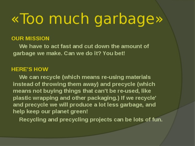 « Too much garbage » OUR MISSION  We have to act fast and cut down the amount of garbage we make. Can we do it? You bet!   HERE'S HOW  We can recycle (which means re-using materials instead of throwing them away) and precycle (which means not buying things that can't be re-used, like plastic wrapping and other packaging.) If we recycle' and precycle we will produce a lot less garbage, and help keep our planet green!  Recycling and precycling projects can be lots of fun. 