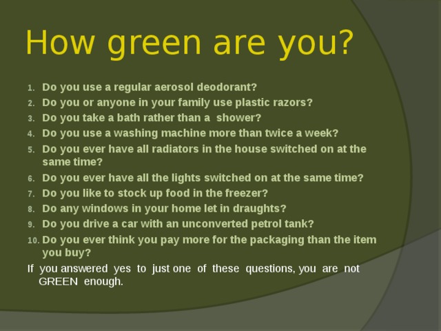 How green are you? Do you use a regular aerosol deodorant? Do you or anyone in your family use plastic razors? Do you take a bath rather than a shower? Do you use a washing machine more than twice a week? Do you ever have all radiators in the house switched on at the same time? Do you ever have all the lights switched on at the same time? Do you like to stock up food in the freezer? Do any windows in your home let in draughts? Do you drive a car with an unconverted petrol tank? Do you ever think you pay more for the packaging than the item you buy? If you answered yes to just one of these questions, you are not GREEN enough. 