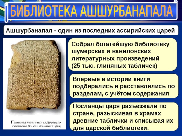 Ашшурбанапал - один из последних ассирийских царей Собрал богатейшую библиотеку шумерских и вавилонских литературных произведений (25 тыс. глиняных табличек) Впервые в истории книги подбирались и расставлялись по разделам, с учётом содержания Посланцы царя разъезжали по стране, разыскивая в храмах древние таблички и списывая их для царской библиотеки. 
