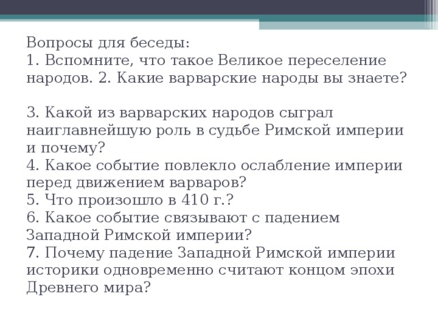 Вопросы для беседы:  1. Вспомните, что такое Великое переселение народов. 2. Какие варварские народы вы знаете?  3. Какой из варварских народов сыграл наиглавнейшую роль в судьбе Римской империи и почему?  4. Какое событие повлекло ослабление империи перед движением варваров?  5. Что произошло в 410 г.?  6. Какое событие связывают с падением Западной Римской империи?  7. Почему падение Западной Римской империи историки одновременно считают концом эпохи Древнего мира? 