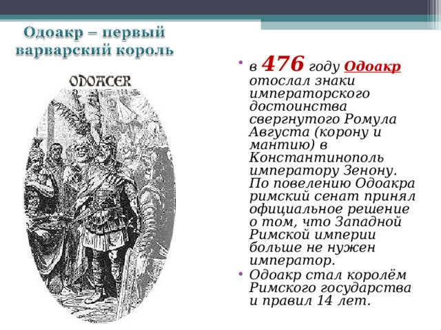 . в 476 году Одоакр отослал знаки императорского достоинства свергнутого Ромула Августа (корону и мантию) в Константинополь императору Зенону.  По повелению Одоакра римский сенат принял официальное решение о том, что Западной Римской империи больше не нужен император. Одоакр стал королём Римского государства и правил 14 лет. . 